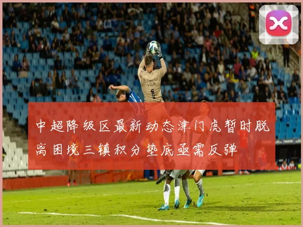 中超降级区最新动态津门虎暂时脱离困境三镇积分垫底亟需反弹