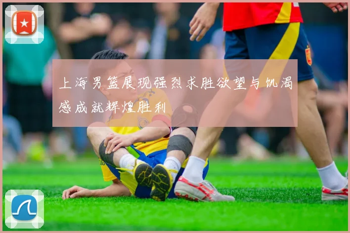 上海男篮展现强烈求胜欲望与饥渴感成就辉煌胜利