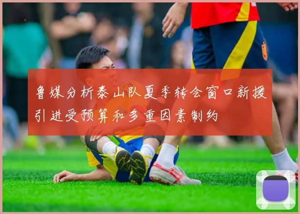 鲁媒分析泰山队夏季转会窗口新援引进受预算和多重因素制约
