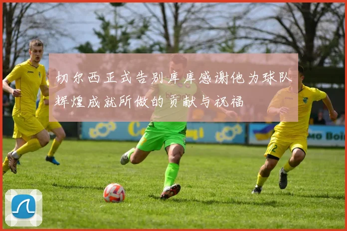 切尔西正式告别库库感谢他为球队辉煌成就所做的贡献与祝福