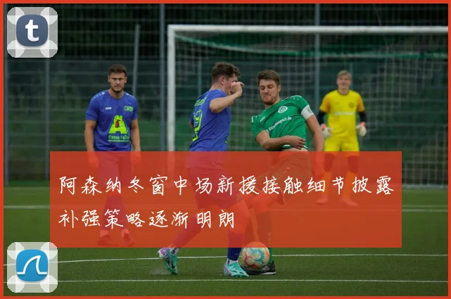 阿森纳冬窗中场新援接触细节披露补强策略逐渐明朗