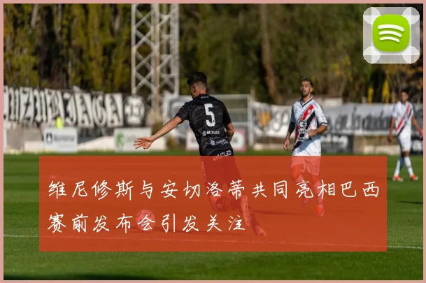 维尼修斯与安切洛蒂共同亮相巴西赛前发布会引发关注