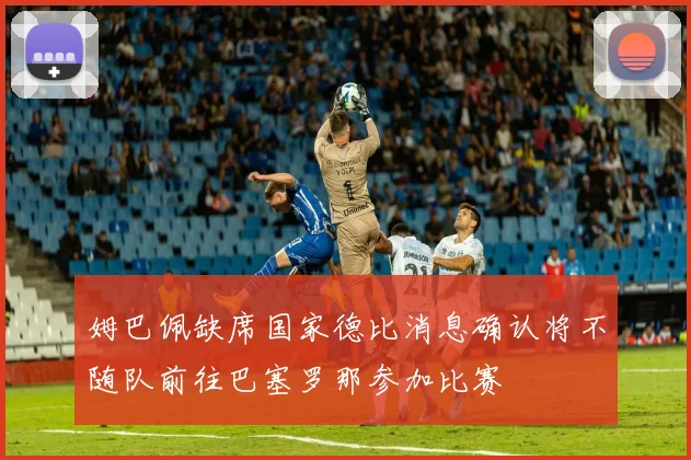姆巴佩缺席国家德比消息确认将不随队前往巴塞罗那参加比赛