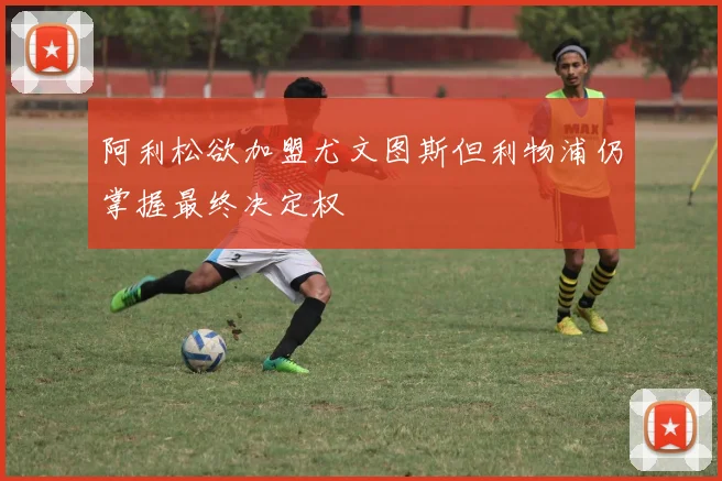 阿利松欲加盟尤文图斯但利物浦仍掌握最终决定权