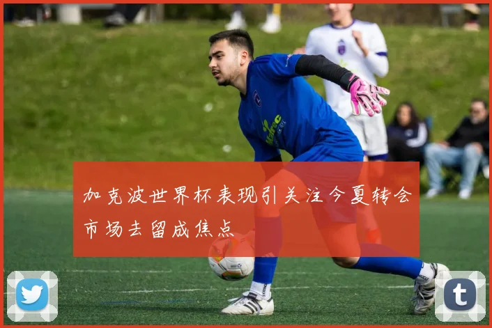 加克波世界杯表现引关注今夏转会市场去留成焦点
