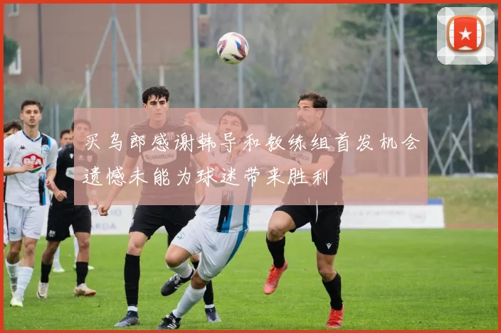 买乌郎感谢韩导和教练组首发机会遗憾未能为球迷带来胜利
