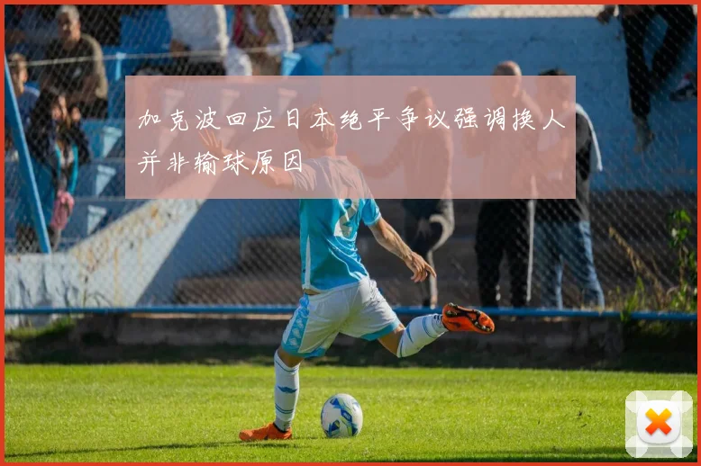 加克波回应日本绝平争议强调换人并非输球原因