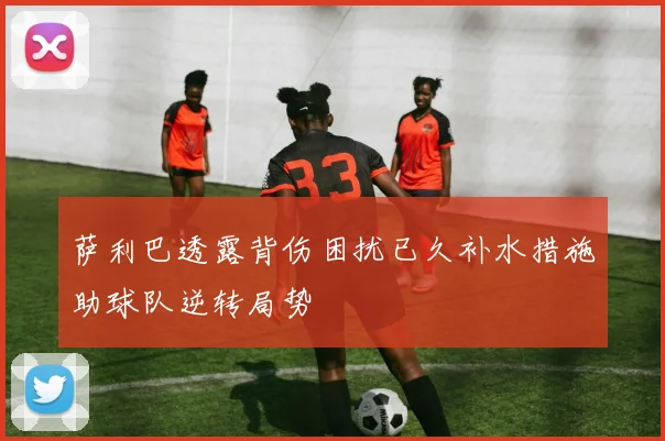 萨利巴透露背伤困扰已久补水措施助球队逆转局势