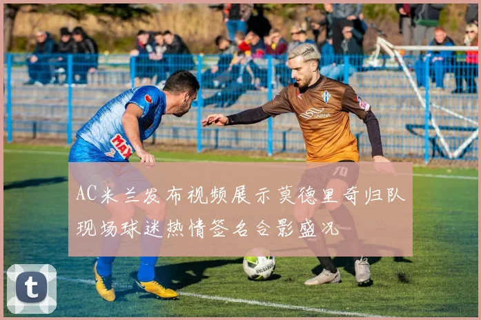 AC米兰发布视频展示莫德里奇归队现场球迷热情签名合影盛况