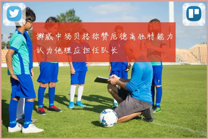 挪威中场贝格称赞厄德高独特能力认为他理应担任队长
