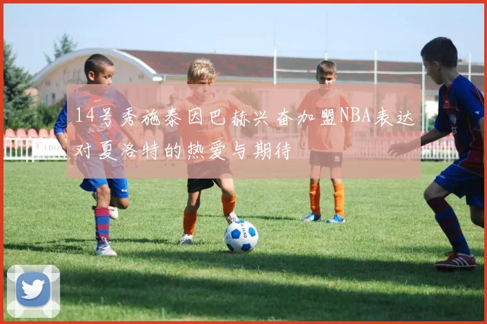 14号秀施泰因巴赫兴奋加盟NBA表达对夏洛特的热爱与期待