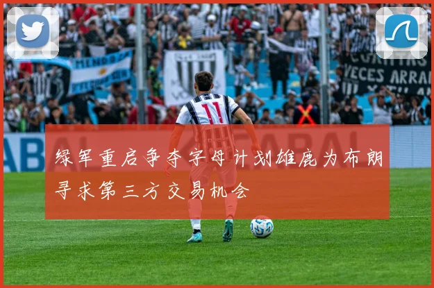 绿军重启争夺字母计划雄鹿为布朗寻求第三方交易机会