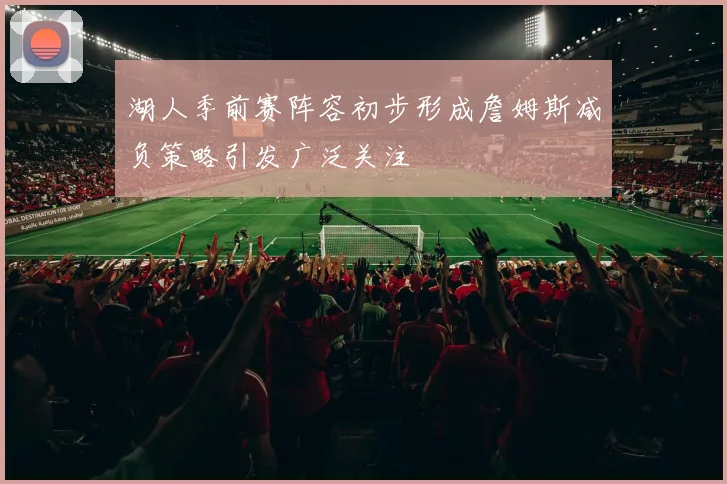 湖人季前赛阵容初步形成詹姆斯减负策略引发广泛关注