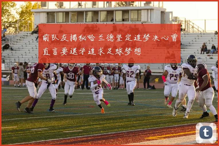 前队友揭秘哈兰德坚定追梦决心曾直言要退学追求足球梦想