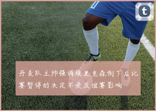 丹麦队主帅强调埃里克森倒下后比赛暂停的决定不受友谊赛影响