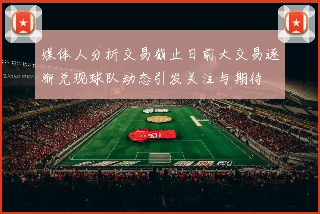 媒体人分析交易截止日前大交易逐渐兑现球队动态引发关注与期待