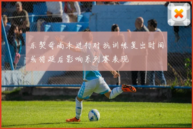 东契奇尚未进行对抗训练复出时间或将延后影响系列赛表现