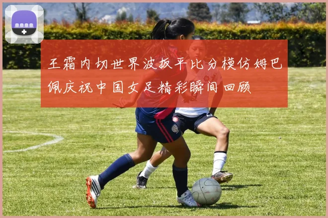 王霜内切世界波扳平比分模仿姆巴佩庆祝中国女足精彩瞬间回顾