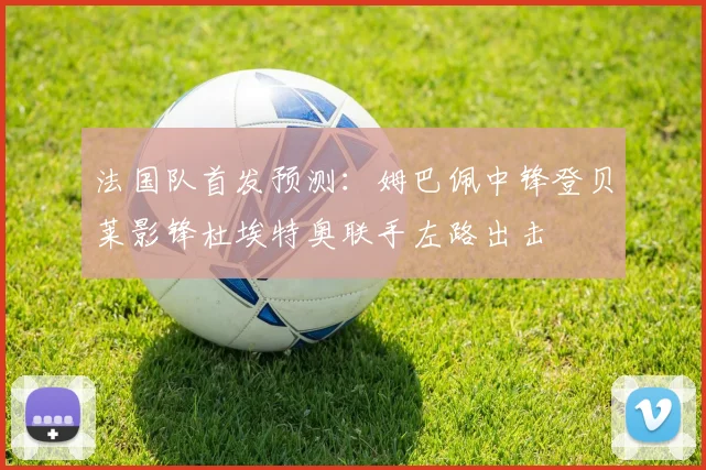 法国队首发预测：姆巴佩中锋登贝莱影锋杜埃特奥联手左路出击