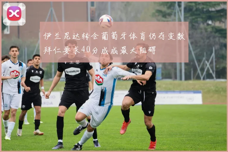 伊兰昆达转会葡萄牙体育仍存变数拜仁要求40分成成最大阻碍