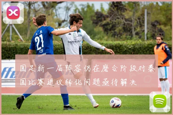 国足新一届阵容仍在磨合阶段对泰国比赛进攻转化问题亟待解决