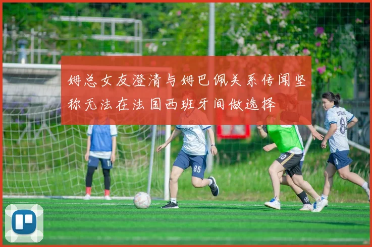 姆总女友澄清与姆巴佩关系传闻坚称无法在法国西班牙间做选择