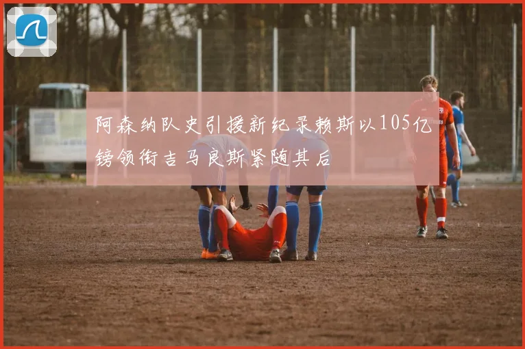 阿森纳队史引援新纪录赖斯以105亿镑领衔吉马良斯紧随其后
