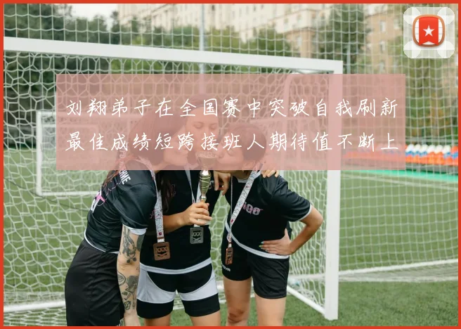 刘翔弟子在全国赛中突破自我刷新最佳成绩短跨接班人期待值不断上升