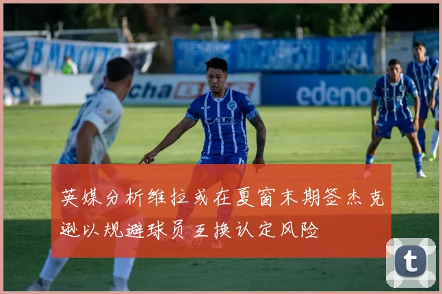 英媒分析维拉或在夏窗末期签杰克逊以规避球员互换认定风险